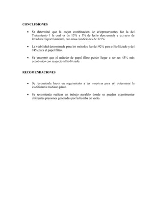 CONCLUSIONES
Se determinó que la mejor combinación de criopreservantes fue la del
Tratamiento 1 la cual es de 15% y 5% de leche descremada y extracto de
levadura respectivamente, con unas condiciones de 12 Pa.
La viabilidad determinada para los métodos fue del 92% para el liofilizado y del
74% para el papel filtro.
Se encontró que el método de papel filtro puede llegar a ser un 43% más
económico con respecto al liofilizado.
RECOMENDACIONES
Se recomienda hacer un seguimiento a las muestras para así determinar la
viabilidad a mediano plazo.
Se recomienda realizar un trabajo paralelo donde se puedan experimentar
diferentes presiones generadas por la bomba de vacío.
 