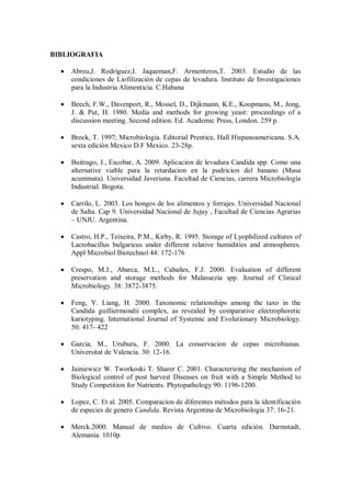 BIBLIOGRAFIA
Abreu,J. Rodríguez,I. Jaqueman,F. Armenteros,T. 2003. Estudio de las
condiciones de Liofilización de cepas de levadura. Instituto de Investigaciones
para la Industria Alimenticia. C.Habana
Beech, F.W., Davenport, R., Mossel, D., Dijkmann, K.E., Koopmans, M., Jong,
J. & Put, H. 1980. Media and methods for growing yeast: proceedings of a
discussion meeting. Second edition. Ed. Academic Press, London. 259 p.
Brock, T. 1997; Microbiologia. Editorial Prentice, Hall Hispanoamericana. S.A.
sexta edición Mexico D.F Mexico. 23-28p.
Buitrago, J., Escobar, A. 2009. Aplicacion de levadura Candida spp. Como una
alternative viable para la retardacion en la pudricion del banano (Musa
acuminata). Universidad Javeriana. Facultad de Ciencias, carrera Microbiología
Industrial. Bogota.
Carrilo, L. 2003. Los hongos de los alimentos y forrajes. Universidad Nacional
de Salta. Cap 9. Universidad Nacional de Jujuy , Facultad de Ciencias Agrarias
– UNJU. Argentina.
Castro, H.P., Teixeira, P.M., Kirby, R. 1995. Storage of Lyophilized cultures of
Lactobacillus bulgaricus under different relative humidities and atmospheres.
Appl Microbiol Biotechnol 44: 172-176
Crespo, M.J., Abarca, M.L., Cabañes, F.J. 2000. Evaluation of different
preservation and storage methods for Malassezia spp. Journal of Clinical
Microbiology. 38: 3872-3875.
Feng, Y. Liang, H. 2000. Taxonomic relationships among the taxo in the
Candida guilliermondii complex, as revealed by comparative electrophoretic
kariotyping. International Journal of Systemic and Evolutionary Microbiology.
50: 417- 422
Garcia, M., Uruburu, F. 2000. La conservacion de cepas microbianas.
Universitat de Valencia. 30: 12-16.
Jainiewicz W. Tworkoski T. Sharer C. 2001. Characterizing the mechanism of
Biological control of post harvest Diseases on fruit with a Simple Method to
Study Competition for Nutrients. Phytopathology 90: 1196-1200.
Lopez, C. Et al. 2005. Comparacion de diferentes métodos para la identificación
de especies de genero Candida. Revista Argentina de Microbiologia 37: 16-21.
Merck.2000. Manual de medios de Cultivo. Cuarta edición. Darmstadt,
Alemania. 1010p
 