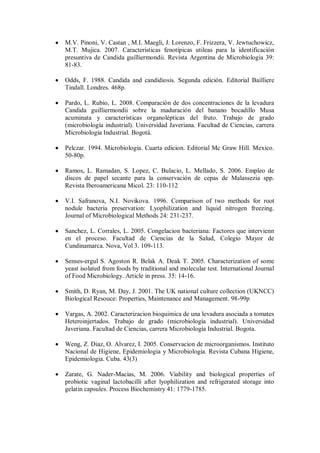 M.V. Pinoni, V. Castan , M.I. Maegli, J. Lorenzo, F. Frizzera, V. Jewtuchowicz,
M.T. Mujica. 2007. Caracteristicas fenotípicas utileas para la identificación
presuntiva de Candida guilliermondii. Revista Argentina de Microbiologia 39:
81-83.
Odds, F. 1988. Candida and candidiosis. Segunda edición. Editorial Bailliere
Tindall. Londres. 468p.
Pardo, L. Rubio, L. 2008. Comparación de dos concentraciones de la levadura
Candida guilliermondii sobre la maduración del banano bocadillo Musa
acuminata y características organolépticas del fruto. Trabajo de grado
(microbiología industrial). Universidad Javeriana. Facultad de Ciencias, carrera
Microbiología Industrial. Bogotá.
Pelczar. 1994. Microbiologia. Cuarta edicion. Editorial Mc Graw Hill. Mexico.
50-80p.
Ramos, L. Ramadan, S. Lopez, C. Bulacio, L. Mellado, S. 2006. Empleo de
discos de papel secante para la conservación de cepas de Malassezia spp.
Revista Iberoamericana Micol. 23: 110-112
V.I. Safranova, N.I. Novikova. 1996. Comparison of two methods for root
nodule bacteria preservation: Lyophilization and liquid nitrogen freezing.
Journal of Microbiological Methods 24: 231-237.
Sanchez, L. Corrales, L. 2005. Congelacion bacteriana: Factores que intervienn
en el proceso. Facultad de Ciencias de la Salud, Colegio Mayor de
Cundinamarca. Nova, Vol 3. 109-113.
Senses-ergul S. Agoston R. Belak A. Deak T. 2005. Characterization of some
yeast isolated from foods by traditional and molecular test. International Journal
of Food Microbiology. Article in press. 35: 14-16.
Smith, D. Ryan, M. Day, J. 2001. The UK national culture collection (UKNCC)
Biological Resouce: Properties, Maintenance and Management. 98-99p
Vargas, A. 2002. Caracterizacion bioquimica de una levadura asociada a tomates
Heteroinjertados. Trabajo de grado (microbiología industrial). Universidad
Javeriana. Facultad de Ciencias, carrera Microbiología Industrial. Bogota.
Weng, Z. Diaz, O. Alvarez, I. 2005. Conservacion de microorganismos. Instituto
Nacional de Higiene, Epidemiologia y Microbiologia. Revista Cubana Higiene,
Epidemiologia. Cuba. 43(3)
Zarate, G. Nader-Macias, M. 2006. Viability and biological properties of
probiotic vaginal lactobacilli after lyophilization and refrigerated storage into
gelatin capsules. Process Biochemistry 41: 1779-1785.
 