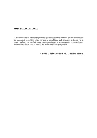 NOTA DE ADVERTENCIA
“La Universidad no se hace responsable por los conceptos emitidos por sus alumnos en
los trabajos de tesis. Solo velará por que no se publique nada contrario al dogma y a la
moral católica y por que la tesis no contengan ataques personales contra persona alguna,
antes bien se vea en ellas el anhelo por buscar la verdad y la justicia”.
Artículo 23 de la Resolución No. 13 de Julio de 1946
 