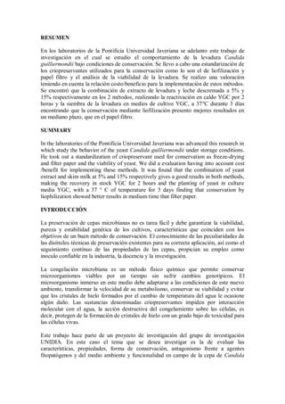 RESUMEN
En los laboratorios de la Pontificia Universidad Javeriana se adelanto este trabajo de
investigación en el cual se estudio el comportamiento de la levadura Candida
guilliermondii bajo condiciones de conservación. Se llevo a cabo una estandarización de
los criopreservantes utilizados para la conservación como lo son el de liofilización y
papel filtro y el análisis de la viabilidad de la levadura. Se realizo una valoración
teniendo en cuenta la relación costo/beneficio para la implementación de estos métodos.
Se encontró que la combinación de extracto de levadura y leche descremada a 5% y
15% respectivamente en los 2 métodos, realizando la reactivación en caldo YGC por 2
horas y la siembra de la levadura en medios de cultivo YGC, a 37°C durante 3 días
encontrando que la conservación mediante liofilización presento mejores resultados en
un mediano plazo, que en el papel filtro.
SUMMARY
In the laboratories of the Pontificia Universidad Javeriana was advanced this research in
which study the behavior of the yeast Candida guilliermondii under storage conditions.
He took out a standardization of criopreservant used for conservation as freeze-drying
and filter paper and the viability of yeast. We did a evaluation having into account cost
/benefit for implementing these methods. It was found that the combination of yeast
extract and skim milk at 5% and 15% respectively gives a good results in both methods,
making the recovery in stock YGC for 2 hours and the planting of yeast in culture
media YGC, with a 37 ° C of temperature for 3 days finding that conservation by
liophilization showed better results in medium time that filter paper.
INTRODUCCIÓN
La preservación de cepas microbianas no es tarea fácil y debe garantizar la viabilidad,
pureza y estabilidad genética de los cultivos, características que coinciden con los
objetivos de un buen método de conservación. El conocimiento de las peculiaridades de
las disímiles técnicas de preservación existentes para su correcta aplicación, así como el
seguimiento contínuo de las propiedades de las cepas, propician su empleo como
inoculo confiable en la industria, la docencia y la investigación.
La congelación microbiana es un método físico químico que permite conservar
microorganismos viables por un tiempo sin sufrir cambios genotípicos. El
microorganismo inmerso en este medio debe adaptarse a las condiciones de este nuevo
ambiente, transformar la velocidad de su metabolismo, conservar su viabilidad y evitar
que los cristales de hielo formados por el cambio de temperatura del agua le ocasione
algún daño. Las sustancias denominadas criopreservantes impiden por interacción
molecular con el agua, la acción destructiva del congelamiento sobre las células, es
decir, protegen de la formación de cristales de hielo con un grado bajo de toxicidad para
las células vivas.
Este trabajo hace parte de un proyecto de investigación del grupo de investigación
UNIDIA. En este caso el tema que se desea investigar es la de evaluar las
características, propiedades, forma de conservación, antagonismo frente a agentes
fitopatógenos y del medio ambiente y funcionalidad en campo de la cepa de Candida
 