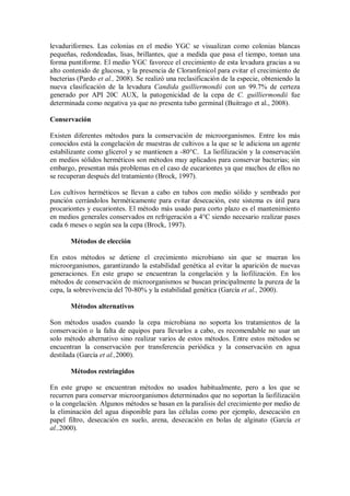 levaduriformes. Las colonias en el medio YGC se visualizan como colonias blancas
pequeñas, redondeadas, lisas, brillantes, que a medida que pasa el tiempo, toman una
forma puntiforme. El medio YGC favorece el crecimiento de esta levadura gracias a su
alto contenido de glucosa, y la presencia de Cloranfenicol para evitar el crecimiento de
bacterias (Pardo et al., 2008). Se realizó una reclasificación de la especie, obteniendo la
nueva clasificación de la levadura Candida guilliermondii con un 99.7% de certeza
generado por API 20C AUX, la patogenicidad de la cepa de C. guilliermondii fue
determinada como negativa ya que no presenta tubo germinal (Buitrago et al., 2008).
Conservación
Existen diferentes métodos para la conservación de microorganismos. Entre los más
conocidos está la congelación de muestras de cultivos a la que se le adiciona un agente
estabilizante como glicerol y se mantienen a -80°C. La liofilización y la conservación
en medios sólidos herméticos son métodos muy aplicados para conservar bacterias; sin
embargo, presentan más problemas en el caso de eucariontes ya que muchos de ellos no
se recuperan después del tratamiento (Brock, 1997).
Los cultivos herméticos se llevan a cabo en tubos con medio sólido y sembrado por
punción cerrándolos herméticamente para evitar desecación, este sistema es útil para
procariontes y eucariontes. El método más usado para corto plazo es el mantenimiento
en medios generales conservados en refrigeración a 4°C siendo necesario realizar pases
cada 6 meses o según sea la cepa (Brock, 1997).
Métodos de elección
En estos métodos se detiene el crecimiento microbiano sin que se mueran los
microorganismos, garantizando la estabilidad genética al evitar la aparición de nuevas
generaciones. En este grupo se encuentran la congelación y la liofilización. En los
métodos de conservación de microorganismos se buscan principalmente la pureza de la
cepa, la sobrevivencia del 70-80% y la estabilidad genética (García et al., 2000).
Métodos alternativos
Son métodos usados cuando la cepa microbiana no soporta los tratamientos de la
conservación o la falta de equipos para llevarlos a cabo, es recomendable no usar un
solo método alternativo sino realizar varios de estos métodos. Entre estos métodos se
encuentran la conservación por transferencia periódica y la conservación en agua
destilada (García et al.,2000).
Métodos restringidos
En este grupo se encuentran métodos no usados habitualmente, pero a los que se
recurren para conservar microorganismos determinados que no soportan la liofilización
o la congelación. Algunos métodos se basan en la paralisis del crecimiento por medio de
la eliminación del agua disponible para las células como por ejemplo, desecación en
papel filtro, desecación en suelo, arena, desecación en bolas de alginato (García et
al.,2000).
 