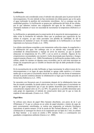 Liofilización
La liofilización está considerada como el método más adecuado para la preservación de
microorganismos. En este método no hay crecimiento de células puesto que se les quita
el agua realizando la parálisis del crecimiento microbiano. Así se consigue una alta
estabilidad genética. La liofilización se genera por sublimación del hielo de las células,
por lo que debemos realizar una congelación del agua de las células y después
eliminarla mediante el vacio sin necesidad de incrementar la temperatura (Safronova et
al., 1995).
La liofilización es apropiada para la conservación de la mayoría de microorganismos, se
debe evitar la formación de radicales libres que se producen por exposición de las
células al oxígeno, ya que están asociados con pérdida de viabilidad; de allí la
importancia de mantener el vacío. El medio empleado en la liofilización es un factor
importante en el proceso (Castro et al., 1995).
Las células microbianas sometidas a este tratamiento sufren dos etapas, la congelación y
la sublimación del agua. Sin embargo este es un método muy conocido por su
comodidad de almacenamiento y manejo de envío de muestras, ya que se pueden
almacenar en temperaturas de 18 a 20ºC y así su envió es cómodo. Algunos de los
crioprotectores recomendados son inositol y leche descremada para bacterias y hongos
respectivamente (Zarate et al., 2006) Normalmente la liofilización produce daños en las
células, siendo los mismos en algunas casos reversibles, por lo cual éstas necesitan un
tiempo de recuperación que es variable en función del tipo de daño producido (Crespo
et al., 2000).
En la reconstitución de un tubo liofilizado se logra incrementar la sobrevivencia de los
microorganismos si en lugar de agua destilada se agrega caldo nutritivo o el mismo
medio que se usó para el crecimiento inicial de las células; de esta forma al mantenerse
elevada la presión osmótica durante la rehidratación se logra que la misma proceda en
forma lenta (Safronova et al., 1995).
Se encuentra con frecuencia que el crecimiento después de la rehidratación tiene una
fase de retardo extendida. Se puede reducir esta fase si se emplea para el crecimiento un
medio de igual composición que el que da óptimo desarrollo pero disminuyendo su
concentración original entre un 25 y un 50%. En general no es posible determinar para
cada grupo de organismos el método de conservación ideal, por lo que se trata de
emplear el más adecuado. (Castro et al., 1995).
Papel filtro
Se utilizan unos discos de papel filtro bastante absorbente, con poros de de 2 µm
(Whatmann nº 3) que se colocan en un sobre de papel aluminio y dentro de cajas de
petri correctamente esterilizadas, se realiza una suspensión en solución fisiológica
equivalente al patrón numero 10 de la escala de Mc Farland (Ramos et al., 2006). A
continuación se sumergen los discos en la suspensión por un lapso de 2 min, en cámara
de flujo laminar y se secan en estufa a 30ºC durante 5min y a continuación son
guardados a temperatura ambiente (Garcia et al., 2000).
 