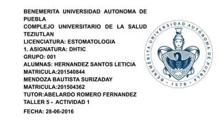 BENEMERITA UNIVERSIDAD AUTONOMA DE
PUEBLA
COMPLEJO UNIVERSITARIO DE LA SALUD
TEZIUTLAN
LICENCIATURA: ESTOMATOLOGIA
1. ASIGNATURA: DHTIC
GRUPO: 001
ALUMNAS: HERNANDEZ SANTOS LETICIA
MATRICULA:201540844
MENDOZA BAUTISTA SURIZADAY
MATRICULA:201504362
TUTOR:ABELARDO ROMERO FERNANDEZ
TALLER 5 - ACTIVIDAD 1
FECHA: 28-06-2016
 