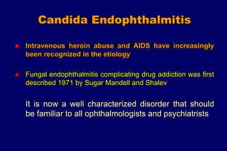 Candida Endophthalmitis
 Intravenous heroin abuse and AIDS have increasingly
been recognized in the etiology
 Fungal endophthalmitis complicating drug addiction was first
described 1971 by Sugar Mandell and Shalev
It is now a well characterized disorder that should
be familiar to all ophthalmologists and psychiatrists
 