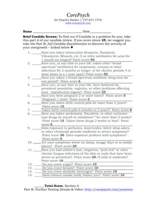 CorePsych
Dr Charles Parker | 757.671.1776
www.corepsych.com/services
Your Name __________________________________
Candida Screen (Part A) To find out if Candida is a problem for you, take this
part A of our candida review. If you score above 25, we suggest you take the
full Candida Questionnaire linked below to discover the severity of your
overgrowth.
1. ______Have you taken tetracycline (Sumycin, Panmycin, Vibramycin,
Minocin, etc.?) or other antibiotics for acne for 1 month (or longer)?
Point score-50
2. ______Have you, at any time in your life, taken other “broad spectrum”
antibiotics for respiratory, urinary or other infections for 2 months or
longer, or for shorter periods 4 or more times in a 1-year span? Point
score-50
3. ______Have you taken a broad-spectrum antibiotic drug even for one
period? Point score-6
4. ______Have you, at any time in your life, been bothered by persistent
prostatitis, vaginitis, or other problems affecting your reproductive
organs? Point score-25
5. ______Have you been pregnant 2 or more times? Point score-5
Pregnant 1 time? Point score-3
6. ______Have you taken birth control pills for more than 2 years?
Point score-15
7. ______Taken birth control pills 6 months to 2 years? Point score-8
8. ______Have you taken prednisone, Decadron, or other cortisone-type
drugs by mouth or inhalation** for more than 2 weeks? Point score-15
Taken these drugs 2 weeks or less? Point score-6
9. ______Does exposure to perfumes, insecticides, fabric shop odors, or
other chemicals provoke moderate to severe symptoms? Point score-20
Does exposure produce mild symptoms? Point score-5
10. Are your symptoms worse on damp, muggy days or in moldy
places?  Point score-20
11. _____Have you had athlete’s foot, ringworm, “jock itch” or other
chronic fungus infections of the skin or nails that have been
severe or persistent? Point score-20
If mild or moderate? Point score-10
12. _____Do you crave sugar? Point score-10
13. _____Do you crave breads? Point score-10
14. _____Do you crave alcoholic beverages? Point score-10
15. _____Does tobacco smoke really bother you? Point score-10
______ Add Your Total Score, Section A
Further Testing Details & Video Explanation: http://corepsych.com/yeasttest
 