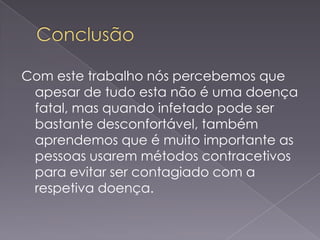 Com este trabalho nós percebemos que
 apesar de tudo esta não é uma doença
 fatal, mas quando infetado pode ser
 bastante desconfortável, também
 aprendemos que é muito importante as
 pessoas usarem métodos contracetivos
 para evitar ser contagiado com a
 respetiva doença.
 