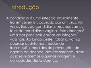 A candidíase é uma infeção sexualmente
  transmissível- IST, causada por um vírus. Há
  vários tipos de candidíase, mas nós vamos
  falar da candidíase vaginal. Esta doença é
  uma das principais causas de infeções
  vaginais. Ao longo deste trabalho vamos
  abordar os sintomas, modos de
  transmissão, medidas de prevenção, do
  agente da doença, dos tratamentos, além
  disso revelaremos algumas imagens e
  curiosidades desta doença.
 