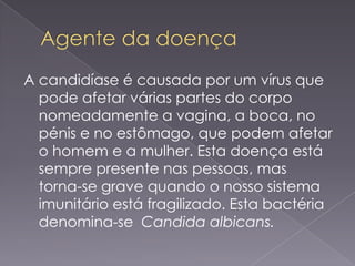 A candidíase é causada por um vírus que
  pode afetar várias partes do corpo
  nomeadamente a vagina, a boca, no
  pénis e no estômago, que podem afetar
  o homem e a mulher. Esta doença está
  sempre presente nas pessoas, mas
  torna-se grave quando o nosso sistema
  imunitário está fragilizado. Esta bactéria
  denomina-se Candida albicans.
 