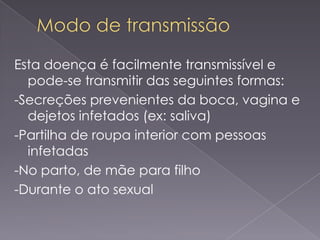 Esta doença é facilmente transmissível e
  pode-se transmitir das seguintes formas:
-Secreções prevenientes da boca, vagina e
  dejetos infetados (ex: saliva)
-Partilha de roupa interior com pessoas
  infetadas
-No parto, de mãe para filho
-Durante o ato sexual
 