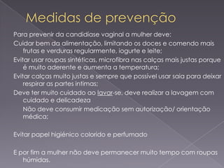 Para prevenir da candidíase vaginal a mulher deve:
Cuidar bem da alimentação, limitando os doces e comendo mais
    frutas e verduras regularmente, iogurte e leite;
Evitar usar roupas sintéticas, microfibra nas calças mais justas porque
    é muito aderente e aumenta a temperatura;
Evitar calças muito justas e sempre que possível usar saia para deixar
    respirar as partes intimas;
Deve ter muito cuidado ao lavar-se, deve realizar a lavagem com
    cuidado e delicadeza
    Não deve consumir medicação sem autorização/ orientação
    médica;

Evitar papel higiénico colorido e perfumado

E por fim a mulher não deve permanecer muito tempo com roupas
   húmidas.
 