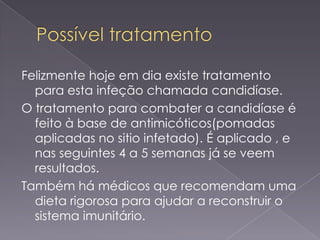 Felizmente hoje em dia existe tratamento
  para esta infeção chamada candidíase.
O tratamento para combater a candidíase é
  feito à base de antimicóticos(pomadas
  aplicadas no sitio infetado). É aplicado , e
  nas seguintes 4 a 5 semanas já se veem
  resultados.
Também há médicos que recomendam uma
  dieta rigorosa para ajudar a reconstruir o
  sistema imunitário.
 