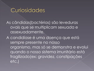 As cândidas(bactérias) são leveduras
  ovais que se multiplicam sexuada e
  assexuadamente.
A candidíase é uma doença que está
  sempre presente no nosso
  organismo, mas só se demonstra e evolui
  quando o nosso sistema imunitário está
  fragilizado(ex: gravidez, constipações
  etc.)
 
