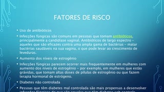FATORES DE RISCO
• Uso de antibióticos
• Infecções fúngicas são comuns em pessoas que tomam antibióticos,
principalmente a candidíase vaginal. Antibióticos de largo espectro -
aqueles que são eficazes contra uma ampla gama de bactérias - matar
bactérias saudáveis na sua vagina, o que pode levar ao crescimento de
leveduras.
• Aumento dos níveis de estrogênio
• Infecções fúngicas parecem ocorrer mais frequentemente em mulheres com
aumento dos níveis de estrogênio - por exemplo, em mulheres que estão
grávidas, que tomam altas doses de pílulas de estrogênio ou que fazem
terapia hormonal de estrógeno.
• Diabetes não controlada
• Pessoas que têm diabetes mal controlada são mais propensas a desenvolver
 