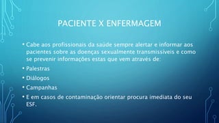 PACIENTE X ENFERMAGEM
• Cabe aos profissionais da saúde sempre alertar e informar aos
pacientes sobre as doenças sexualmente transmissíveis e como
se prevenir informações estas que vem através de:
• Palestras
• Diálogos
• Campanhas
• E em casos de contaminação orientar procura imediata do seu
ESF.
 