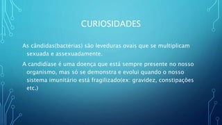 CURIOSIDADES
As cândidas(bactérias) são leveduras ovais que se multiplicam
sexuada e assexuadamente.
A candidíase é uma doença que está sempre presente no nosso
organismo, mas só se demonstra e evolui quando o nosso
sistema imunitário está fragilizado(ex: gravidez, constipações
etc.)
 
