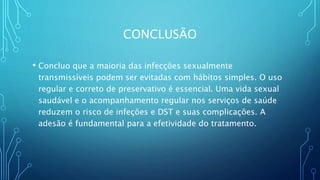 CONCLUSÃO
• Concluo que a maioria das infecções sexualmente
transmissíveis podem ser evitadas com hábitos simples. O uso
regular e correto de preservativo é essencial. Uma vida sexual
saudável e o acompanhamento regular nos serviços de saúde
reduzem o risco de infeções e DST e suas complicações. A
adesão é fundamental para a efetividade do tratamento.
 