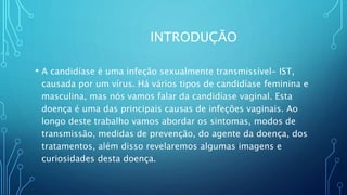 INTRODUÇÃO
• A candidíase é uma infeção sexualmente transmissível- IST,
causada por um vírus. Há vários tipos de candidíase feminina e
masculina, mas nós vamos falar da candidíase vaginal. Esta
doença é uma das principais causas de infeções vaginais. Ao
longo deste trabalho vamos abordar os sintomas, modos de
transmissão, medidas de prevenção, do agente da doença, dos
tratamentos, além disso revelaremos algumas imagens e
curiosidades desta doença.
 