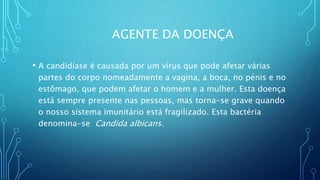 AGENTE DA DOENÇA
• A candidíase é causada por um vírus que pode afetar várias
partes do corpo nomeadamente a vagina, a boca, no pénis e no
estômago, que podem afetar o homem e a mulher. Esta doença
está sempre presente nas pessoas, mas torna-se grave quando
o nosso sistema imunitário está fragilizado. Esta bactéria
denomina-se Candida albicans.
 