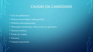 CAUSAS DA CANDIDIASE
• Uso de antibióticos;
• Sistema imunológico enfraquecido;
• Diabetes descompensada;
• Alterações hormonais, como ocorre na gravidez;
• Diarreia crônica;
• Prisão de ventre;
• Estresse;
• Trauma emocional.
 