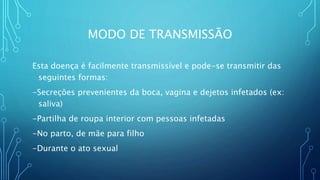 MODO DE TRANSMISSÃO
Esta doença é facilmente transmissível e pode-se transmitir das
seguintes formas:
-Secreções prevenientes da boca, vagina e dejetos infetados (ex:
saliva)
-Partilha de roupa interior com pessoas infetadas
-No parto, de mãe para filho
-Durante o ato sexual
 