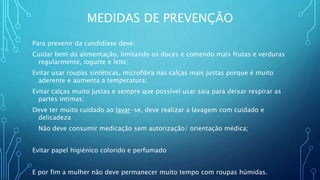 MEDIDAS DE PREVENÇÃO
Para prevenir da candidíase deve:
Cuidar bem da alimentação, limitando os doces e comendo mais frutas e verduras
regularmente, iogurte e leite;
Evitar usar roupas sintéticas, microfibra nas calças mais justas porque é muito
aderente e aumenta a temperatura;
Evitar calças muito justas e sempre que possível usar saia para deixar respirar as
partes intimas;
Deve ter muito cuidado ao lavar-se, deve realizar a lavagem com cuidado e
delicadeza
Não deve consumir medicação sem autorização/ orientação médica;
Evitar papel higiénico colorido e perfumado
E por fim a mulher não deve permanecer muito tempo com roupas húmidas.
 