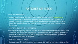 FATORES DE RISCO
• Uso de antibióticos
• Infecções fúngicas são comuns em pessoas que tomam antibióticos,
principalmente a candidíase vaginal. Antibióticos de largo espectro -
aqueles que são eficazes contra uma ampla gama de bactérias - matar
bactérias saudáveis na sua vagina, o que pode levar ao crescimento de
leveduras.
• Aumento dos níveis de estrogênio
• Infecções fúngicas parecem ocorrer mais frequentemente em mulheres com
aumento dos níveis de estrogênio - por exemplo, em mulheres que estão
grávidas, que tomam altas doses de pílulas de estrogênio ou que fazem
terapia hormonal de estrógeno.
• Diabetes não controlada
• Pessoas que têm diabetes mal controlada são mais propensas a desenvolver
 