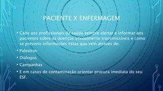 PACIENTE X ENFERMAGEM
• Cabe aos profissionais da saúde sempre alertar e informar aos
pacientes sobre as doenças sexualmente transmissíveis e como
se prevenir informações estas que vem através de:
• Palestras
• Diálogos
• Campanhas
• E em casos de contaminação orientar procura imediata do seu
ESF.
 