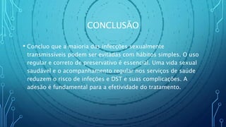 CONCLUSÃO
• Concluo que a maioria das infecções sexualmente
transmissíveis podem ser evitadas com hábitos simples. O uso
regular e correto de preservativo é essencial. Uma vida sexual
saudável e o acompanhamento regular nos serviços de saúde
reduzem o risco de infeções e DST e suas complicações. A
adesão é fundamental para a efetividade do tratamento.
 