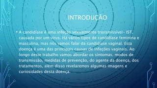 INTRODUÇÃO
• A candidíase é uma infeção sexualmente transmissível- IST,
causada por um vírus. Há vários tipos de candidíase feminina e
masculina, mas nós vamos falar da candidíase vaginal. Esta
doença é uma das principais causas de infeções vaginais. Ao
longo deste trabalho vamos abordar os sintomas, modos de
transmissão, medidas de prevenção, do agente da doença, dos
tratamentos, além disso revelaremos algumas imagens e
curiosidades desta doença.
 