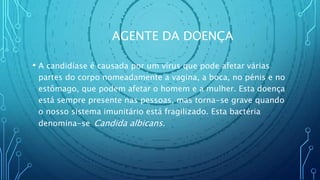 AGENTE DA DOENÇA
• A candidíase é causada por um vírus que pode afetar várias
partes do corpo nomeadamente a vagina, a boca, no pénis e no
estômago, que podem afetar o homem e a mulher. Esta doença
está sempre presente nas pessoas, mas torna-se grave quando
o nosso sistema imunitário está fragilizado. Esta bactéria
denomina-se Candida albicans.
 