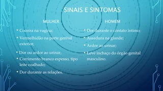 SINAIS E SINTOMAS
MULHER
• Coceira na vagina;
• Vermelhidão na parte genital
exterior,
• Dor ou ardor ao urinar,
• Corrimento branco espesso, tipo
leite coalhado;
• Dor durante as relações.
HOMEM
• Dor durante o contato íntimo;
• Assadura na glande;
• Ardor ao urinar;
• Leve inchaço do órgão genital
masculino.
 