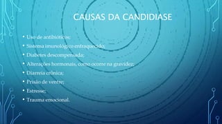CAUSAS DA CANDIDIASE
• Uso de antibióticos;
• Sistema imunológico enfraquecido;
• Diabetes descompensada;
• Alterações hormonais, como ocorre na gravidez;
• Diarreia crônica;
• Prisão de ventre;
• Estresse;
• Trauma emocional.
 