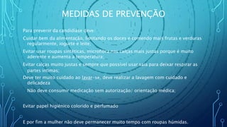 MEDIDAS DE PREVENÇÃO
Para prevenir da candidíase deve:
Cuidar bem da alimentação, limitando os doces e comendo mais frutas e verduras
regularmente, iogurte e leite;
Evitar usar roupas sintéticas, microfibra nas calças mais justas porque é muito
aderente e aumenta a temperatura;
Evitar calças muito justas e sempre que possível usar saia para deixar respirar as
partes intimas;
Deve ter muito cuidado ao lavar-se, deve realizar a lavagem com cuidado e
delicadeza
Não deve consumir medicação sem autorização/ orientação médica;
Evitar papel higiénico colorido e perfumado
E por fim a mulher não deve permanecer muito tempo com roupas húmidas.
 