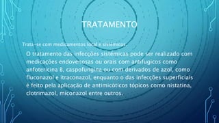 TRATAMENTO
Trata-se com medicamentos local e sistémicos.
O tratamento das infecções sistémicas pode ser realizado com
medicações endovenosas ou orais com antifugicos como
anfotericina B, caspofungina ou com derivados de azol, como
fluconazol e itraconazol, enquanto o das infecções superficiais
é feito pela aplicação de antimicóticos tópicos como nistatina,
clotrimazol, miconazol entre outros.
 