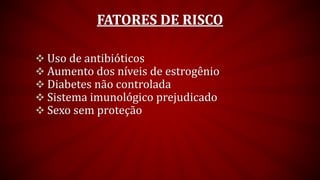 FATORES DE RISCO
 Uso de antibióticos
 Aumento dos níveis de estrogênio
 Diabetes não controlada
 Sistema imunológico prejudicado
 Sexo sem proteção
 