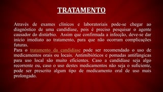 TRATAMENTO
Através de exames clínicos e laboratoriais pode-se chegar ao
diagnóstico de uma candidíase, pois é preciso pesquisar o agente
causador do distúrbio. Assim que confirmada a infecção, deve-se dar
início imediato ao tratamento, para que não ocorram complicações
futuras.
Para o tratamento da candidíase pode ser recomendado o uso de
medicamentos orais ou locais. Antimibióticos e pomadas antifúngicas
para uso local são muito eficientes. Caso a candidíase seja algo
recorrente ou, caso o uso destes medicamentos não seja o suficiente,
pode ser prescrito algum tipo de medicamento oral de uso mais
prolongado.
 