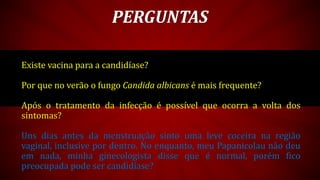 Existe vacina para a candidíase?
Por que no verão o fungo Candida albicans é mais frequente?
Após o tratamento da infecção é possível que ocorra a volta dos
sintomas?
Uns dias antes da menstruação sinto uma leve coceira na região
vaginal, inclusive por dentro. No enquanto, meu Papanicolau não deu
em nada, minha ginecologista disse que é normal, porém fico
preocupada pode ser candidíase?
PERGUNTAS
 