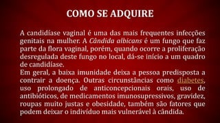COMO SE ADQUIRE
A candidíase vaginal é uma das mais frequentes infecções
genitais na mulher. A Cândida albicans é um fungo que faz
parte da flora vaginal, porém, quando ocorre a proliferação
desregulada deste fungo no local, dá-se início a um quadro
de candidíase.
Em geral, a baixa imunidade deixa a pessoa predisposta a
contrair a doença. Outras circunstâncias como diabetes,
uso prolongado de anticoncepcionais orais, uso de
antibióticos, de medicamentos imunosupressivos, gravidez,
roupas muito justas e obesidade, também são fatores que
podem deixar o indivíduo mais vulnerável à cândida.
 