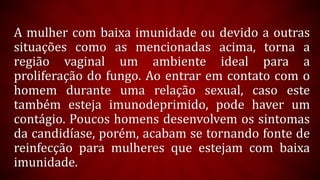 A mulher com baixa imunidade ou devido a outras
situações como as mencionadas acima, torna a
região vaginal um ambiente ideal para a
proliferação do fungo. Ao entrar em contato com o
homem durante uma relação sexual, caso este
também esteja imunodeprimido, pode haver um
contágio. Poucos homens desenvolvem os sintomas
da candidíase, porém, acabam se tornando fonte de
reinfecção para mulheres que estejam com baixa
imunidade.
 