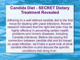 Candida Diet - SECRET Dietary
Treatment Revealed
Adhering to a well defined candida diet is the first
move for dealing with yeast infections. Recent
research indicates that the right diet plan may be
highly effective in preventing certain health
problems and chronic diseases, including
Candida infections. Before discussing the
connection between candida diet and its impact
on yeast infection, we’ll take a quick look at what
candida infection is and discuss the specific
conditions that bring it on.
 
