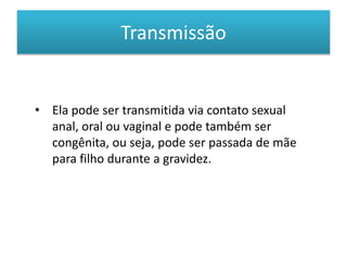 Transmissão
• Ela pode ser transmitida via contato sexual
anal, oral ou vaginal e pode também ser
congênita, ou seja, pode ser passada de mãe
para filho durante a gravidez.
 