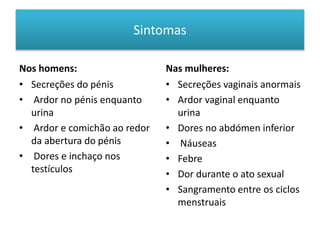 Sintomas
Nos homens:
• Secreções do pénis
• Ardor no pénis enquanto
urina
• Ardor e comichão ao redor
da abertura do pénis
• Dores e inchaço nos
testículos
Nas mulheres:
• Secreções vaginais anormais
• Ardor vaginal enquanto
urina
• Dores no abdómen inferior
• Náuseas
• Febre
• Dor durante o ato sexual
• Sangramento entre os ciclos
menstruais
 