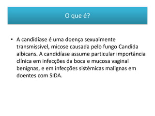 O que é?
• A candidíase é uma doença sexualmente
transmissível, micose causada pelo fungo Candida
albicans. A candidíase assume particular importância
clínica em infecções da boca e mucosa vaginal
benignas, e em infecções sistémicas malignas em
doentes com SIDA.
 