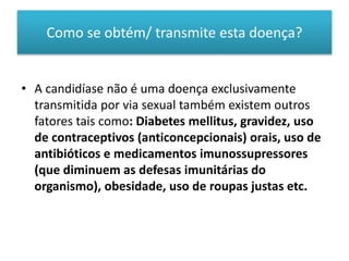 Como se obtém/ transmite esta doença?
• A candidíase não é uma doença exclusivamente
transmitida por via sexual também existem outros
fatores tais como: Diabetes mellitus, gravidez, uso
de contraceptivos (anticoncepcionais) orais, uso de
antibióticos e medicamentos imunossupressores
(que diminuem as defesas imunitárias do
organismo), obesidade, uso de roupas justas etc.
 