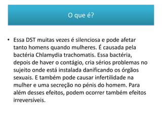O que é?
• Essa DST muitas vezes é silenciosa e pode afetar
tanto homens quando mulheres. É causada pela
bactéria Chlamydia trachomatis. Essa bactéria,
depois de haver o contágio, cria sérios problemas no
sujeito onde está instalada danificando os órgãos
sexuais. E também pode causar infertilidade na
mulher e uma secreção no pénis do homem. Para
além desses efeitos, podem ocorrer também efeitos
irreversíveis.
 