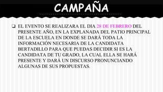 ❏ EL EVENTO SE REALIZARA EL DIA 28 DE FEBRERO DEL
PRESENTE AÑO, EN LA EXPLANADA DEL PATIO PRINCIPAL
DE LA ESCUELA EN DONDE SE DARÁ TODA LA
INFORMACIÓN NECESARIA DE LA CANDIDATA
BERTADILLO PARA QUE PUEDAS DECIDIR SI ES LA
CANDIDATA DE TU GRADO, LA CUAL ELLA SE HARÁ
PRESENTE Y DARÁ UN DISCURSO PRONUNCIANDO
ALGUNAS DE SUS PROPUESTAS.
CAMPAÑA
 
