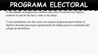 El año pasado se propusieron cambios para tener la escuela con mejores
cambios la cual no fue haci y todo se fue abajo.
Y esta candidatura este año viene con mejores propuestas para obtener el
objetivo deseado para mejor equipamiento de trabajo para los estudiantes del
colegio de bachilleres.
PROGRAMA ELECTORAL
 
