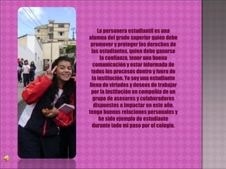 La personera estudiantil es una alumna del grado superior quien debe promover y proteger los derechos de las estudiantes, quien debe ganarse la confianza, tener una buena comunicación y estar informada de todos los procesos dentro y fuera de la institución. Yo soy una estudiante llena de virtudes y deseos de trabajar por la Institución en compañía de un grupo de asesores y colaboradores dispuestos a impactar en este año, tengo buenas relaciones personales y he sido ejemplo de estudiante durante todo mi paso por el colegio. 