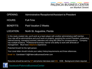 OPENING:              Administrative Receptionist/Assistant to President

HOURS:                Full-Time

BENEFITS:             Paid Vacation 2 Weeks

LOCATION:             North St. Augustine, Florida

In this newly created role, you’ll work as a team player with another administrative staff member.
Your role will be administrative and you’ll work on projects, assisting the current President, scheduling
internal training, managing business calendars and using MS Office for correspondence. Company
has multiple locations. Professional business manner and ability to work with all levels of
management. Must have telephone experience.
Potential Growth for the right person.
Your cover letter should include your salary history/requirements and three references.
Email to: Candidate113@PalenciaBusinessCenter.com


Resumes should be sent by 5/7 and phone interviews start 5/9. EOE. Background check required.

  facebook/PalenciaBusinessCenter
 
